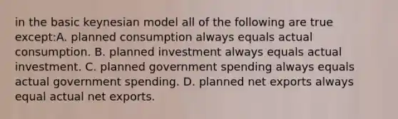 in the basic keynesian model all of the following are true except:A. planned consumption always equals actual consumption. B. planned investment always equals actual investment. C. planned government spending always equals actual government spending. D. planned net exports always equal actual net exports.