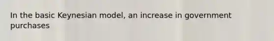 In the basic Keynesian model, an increase in government purchases