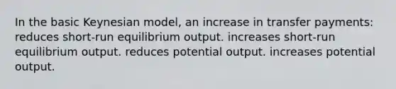 In the basic Keynesian model, an increase in transfer payments: reduces short-run equilibrium output. increases short-run equilibrium output. reduces potential output. increases potential output.