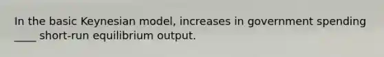 In the basic Keynesian model, increases in government spending ____ short-run equilibrium output.