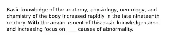 Basic knowledge of the anatomy, physiology, neurology, and chemistry of the body increased rapidly in the late nineteenth century. With the advancement of this basic knowledge came and increasing focus on ____ causes of abnormality.