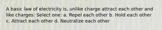 A basic law of electricity is, unlike charge attract each other and like charges: Select one: a. Repel each other b. Hold each other c. Attract each other d. Neutralize each other