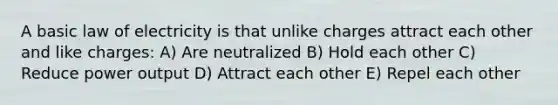 A basic law of electricity is that unlike charges attract each other and like charges: A) Are neutralized B) Hold each other C) Reduce power output D) Attract each other E) Repel each other