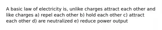 A basic law of electricity is, unlike charges attract each other and like charges a) repel each other b) hold each other c) attract each other d) are neutralized e) reduce power output