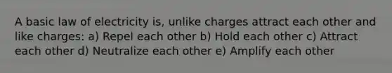 A basic law of electricity is, unlike charges attract each other and like charges: a) Repel each other b) Hold each other c) Attract each other d) Neutralize each other e) Amplify each other