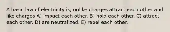 A basic law of electricity is, unlike charges attract each other and like charges A) impact each other. B) hold each other. C) attract each other. D) are neutralized. E) repel each other.