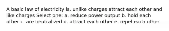 A basic law of electricity is, unlike charges attract each other and like charges Select one: a. reduce power output b. hold each other c. are neutralized d. attract each other e. repel each other