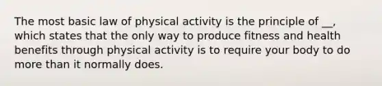 The most basic law of physical activity is the principle of __, which states that the only way to produce fitness and health benefits through physical activity is to require your body to do more than it normally does.