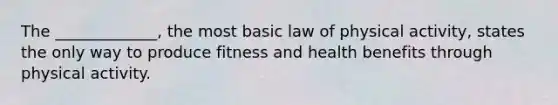 The _____________, the most basic law of physical activity, states the only way to produce fitness and health benefits through physical activity.