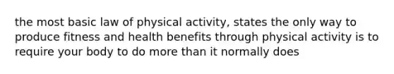 the most basic law of physical activity, states the only way to produce fitness and health benefits through physical activity is to require your body to do more than it normally does