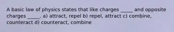 A basic law of physics states that like charges _____ and opposite charges _____. a) attract, repel b) repel, attract c) combine, counteract d) counteract, combine