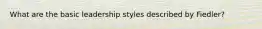 What are the basic leadership styles described by Fiedler?