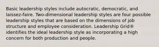 Basic leadership styles include autocratic, democratic, and laissez-faire. Two-dimensional leadership styles are four possible leadership styles that are based on the dimensions of job structure and employee consideration. Leadership Grid® identifies the ideal leadership style as incorporating a high concern for both production and people.