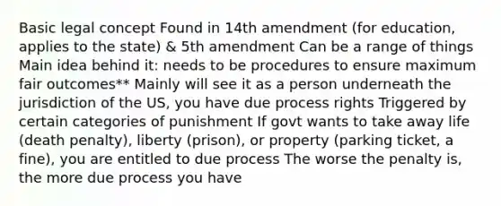 Basic legal concept Found in 14th amendment (for education, applies to the state) & 5th amendment Can be a range of things Main idea behind it: needs to be procedures to ensure maximum fair outcomes** Mainly will see it as a person underneath the jurisdiction of the US, you have due process rights Triggered by certain categories of punishment If govt wants to take away life (death penalty), liberty (prison), or property (parking ticket, a fine), you are entitled to due process The worse the penalty is, the more due process you have