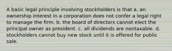 A basic legal principle involving stockholders is that a. an ownership interest in a corporation does not confer a legal right to manage the firm. b. the board of directors cannot elect the principal owner as president. c. all dividends are nontaxable. d. stockholders cannot buy new stock until it is offered for public sale.