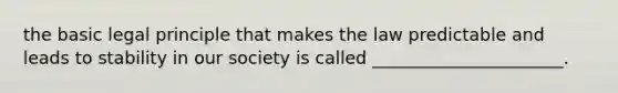 the basic legal principle that makes the law predictable and leads to stability in our society is called ______________________.