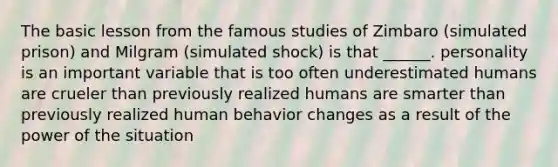 The basic lesson from the famous studies of Zimbaro (simulated prison) and Milgram (simulated shock) is that ______. personality is an important variable that is too often underestimated humans are crueler than previously realized humans are smarter than previously realized human behavior changes as a result of the power of the situation