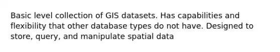 Basic level collection of GIS datasets. Has capabilities and flexibility that other database types do not have. Designed to store, query, and manipulate spatial data