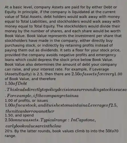 At a basic level, company Assets are paid for by either Debt or Equity. In principle, if the company is liquidated at the current value of Total Assets, debt holders would walk away with money equal to Total Liabilities, and stockholders would walk away with money equal to Total Equity. The stockholders would divide their money by the number of shares, and each share would be worth Book Value. Book Value represents the investment per share that stockholders have made in the company, either directly buy purchasing stock, or indirectly by retaining profits instead of paying them out as dividends. It sets a floor for your stock price, provided the company avoids negative profits and emergency loans which could depress the stock price below Book Value. Book Value also determines the amount of debt your company can raise, and your interest rate. For example, if Leverage (Assets/Equity) is 2.5, then there are 2.50 of assets for every1.00 of Book Value, and therefore 1.50 of Debt. This leads directly to policy decisions surrounding stock issues and dividend payouts. For example, if the company retains a1.00 of profits, or issues 1.00 of new stock, and it wishes to maintain a Leverage of 2.5, then it can borrow another1.50, and spend 2.50 on new assets. Typical range: In Capstone, early book values are in the low20's. By the latter rounds, book values climb to into the 50 to70 range.