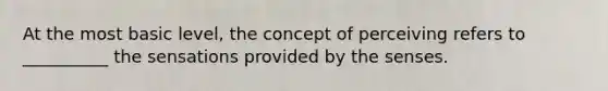 At the most basic level, the concept of perceiving refers to __________ the sensations provided by the senses.