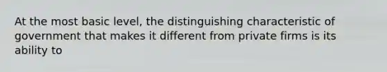 At the most basic level, the distinguishing characteristic of government that makes it different from private firms is its ability to