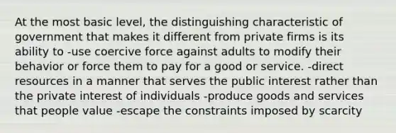 At the most basic level, the distinguishing characteristic of government that makes it different from private firms is its ability to -use coercive force against adults to modify their behavior or force them to pay for a good or service. -direct resources in a manner that serves the public interest rather than the private interest of individuals -produce goods and services that people value -escape the constraints imposed by scarcity