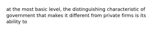 at the most basic level, the distinguishing characteristic of government that makes it different from private firms is its ability to