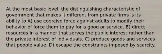 At the most basic level, the distinguishing characteristic of government that makes it different from private firms is its ability to A) use coercive force against adults to modify their behavior of force them to pay for a good or service. B) direct resources in a manner that serves the public interest rather than the private interest of individuals. C) produce goods and services that people value. D) escape the constraints imposed by scarcity.