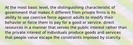 At the most basic level, the distinguishing characteristic of government that makes it different from private firms is its ability to use coercive force against adults to modify their behavior or force them to pay for a good or service. direct resources in a manner that serves the public interest rather than the private interest of individuals produce goods and services that people value escape the constraints imposed by scarcity.