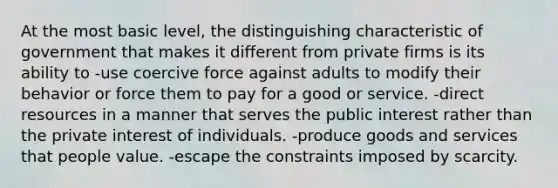 At the most basic level, the distinguishing characteristic of government that makes it different from private firms is its ability to -use coercive force against adults to modify their behavior or force them to pay for a good or service. -direct resources in a manner that serves the public interest rather than the private interest of individuals. -produce goods and services that people value. -escape the constraints imposed by scarcity.