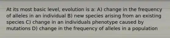 At its most basic level, evolution is a: A) change in the frequency of alleles in an individual B) new species arising from an existing species C) change in an individuals phenotype caused by mutations D) change in the frequency of alleles in a population