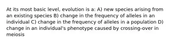 At its most basic level, evolution is a: A) new species arising from an existing species B) change in the frequency of alleles in an individual C) change in the frequency of alleles in a population D) change in an individual's phenotype caused by crossing-over in meiosis