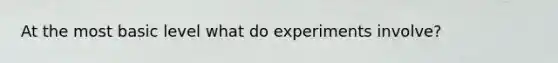 At the most basic level what do experiments involve?