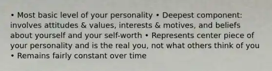 • Most basic level of your personality • Deepest component: involves attitudes & values, interests & motives, and beliefs about yourself and your self-worth • Represents center piece of your personality and is the real you, not what others think of you • Remains fairly constant over time