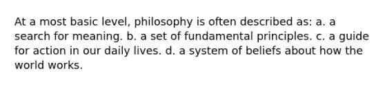 At a most basic level, philosophy is often described as: a. a search for meaning. b. a set of fundamental principles. c. a guide for action in our daily lives. d. a system of beliefs about how the world works.