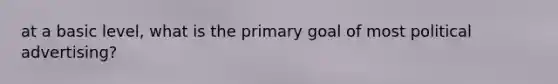 at a basic level, what is the primary goal of most political advertising?