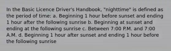 In the Basic Licence Driver's Handbook, "nighttime" is defined as the period of time: a. Beginning 1 hour before sunset and ending 1 hour after the following sunrise b. Beginning at sunset and ending at the following sunrise c. Between 7:00 P.M. and 7:00 A.M. d. Beginning 1 hour after sunset and ending 1 hour before the following sunrise