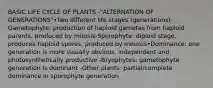 BASIC LIFE CYCLE OF PLANTS -"ALTERNATION OF GENERATIONS"•Two different life stages (generations)-Gametophyte: production of haploid gametes from haploid parents, produced by mitosis-Sporophyte: diploid stage, produces haploid spores, produced by meiosis•Dominance: one generation is more visually obvious, independent and photosynthetically productive -Bryophytes: gametophyte generation is dominant -Other plants: partial/complete dominance in sporophyte generation