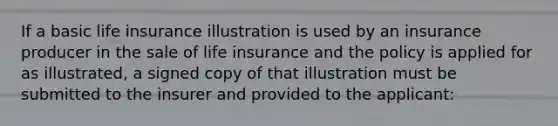 If a basic life insurance illustration is used by an insurance producer in the sale of life insurance and the policy is applied for as illustrated, a signed copy of that illustration must be submitted to the insurer and provided to the applicant: