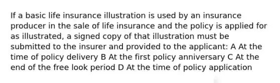 If a basic life insurance illustration is used by an insurance producer in the sale of life insurance and the policy is applied for as illustrated, a signed copy of that illustration must be submitted to the insurer and provided to the applicant: A At the time of policy delivery B At the first policy anniversary C At the end of the free look period D At the time of policy application