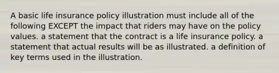 A basic life insurance policy illustration must include all of the following EXCEPT the impact that riders may have on the policy values. a statement that the contract is a life insurance policy. a statement that actual results will be as illustrated. a definition of key terms used in the illustration.