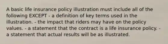 A basic life insurance policy illustration must include all of the following EXCEPT - a definition of key terms used in the illustration. - the impact that riders may have on the policy values. - a statement that the contract is a life insurance policy. - a statement that actual results will be as illustrated.