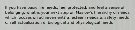 If you have basic life needs, feel protected, and feel a sense of belonging, what is your next step on Maslow's hierarchy of needs which focuses on achievement? a. esteem needs b. safety needs c. self-actualization d. biological and physiological needs