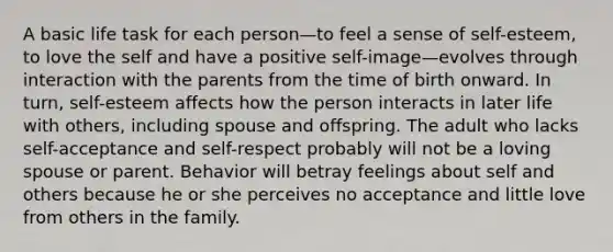 A basic life task for each person—to feel a sense of self-esteem, to love the self and have a positive self-image—evolves through interaction with the parents from the time of birth onward. In turn, self-esteem affects how the person interacts in later life with others, including spouse and offspring. The adult who lacks self-acceptance and self-respect probably will not be a loving spouse or parent. Behavior will betray feelings about self and others because he or she perceives no acceptance and little love from others in the family.