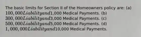 The basic limits for Section II of the Homeowners policy are: (a) 100,000 Liability and1,000 Medical Payments. (b) 300,000 Liability and3,000 Medical Payments. (c) 500,000 Liability and5,000 Medical Payments. (d) 1,000,000 Liability and10,000 Medical Payments.