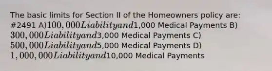 The basic limits for Section II of the Homeowners policy are: #2491 A)100,000 Liability and1,000 Medical Payments B)300,000 Liability and3,000 Medical Payments C)500,000 Liability and5,000 Medical Payments D)1,000,000 Liability and10,000 Medical Payments