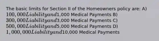 The basic limits for Section II of the Homeowners policy are: A)100,000 Liability and1,000 Medical Payments B)300,000 Liability and3,000 Medical Payments C)500,000 Liability and5,000 Medical Payments D)1,000,000 Liability and10,000 Medical Payments