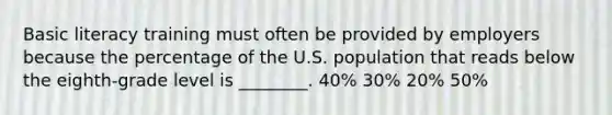 Basic literacy training must often be provided by employers because the percentage of the U.S. population that reads below the eighth-grade level is ________. 40% 30% 20% 50%