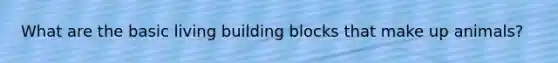 What are the basic living building blocks that make up animals?