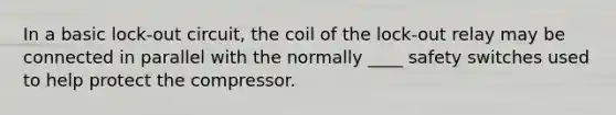 In a basic lock-out circuit, the coil of the lock-out relay may be connected in parallel with the normally ____ safety switches used to help protect the compressor.